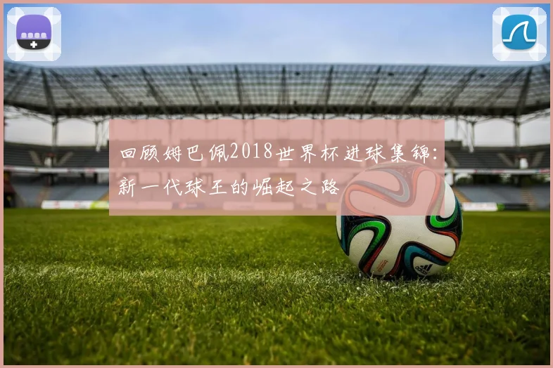 回顾姆巴佩2018世界杯进球集锦:新一代球王的崛起之路
