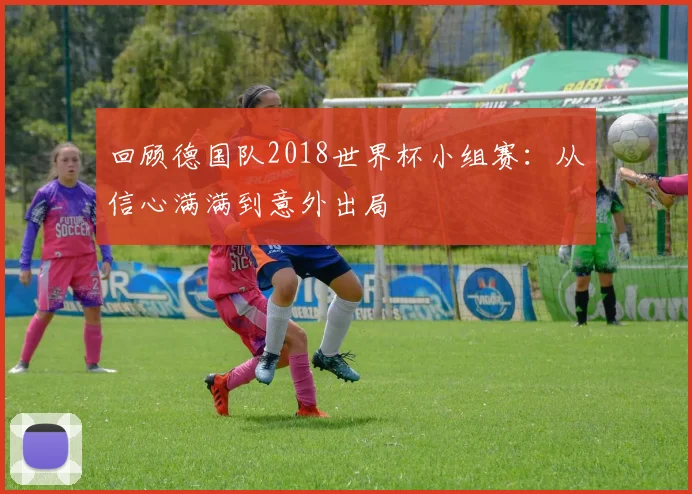 回顾德国队2018世界杯小组赛：从信心满满到意外出局