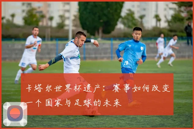 卡塔尔世界杯遗产:赛事如何改变一个国家与足球的未来