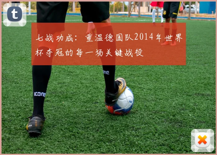 七战功成：重温德国队2014年世界杯夺冠的每一场关键战役