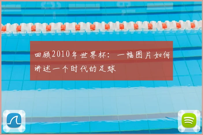 回顾2010年世界杯：一幅图片如何讲述一个时代的足球