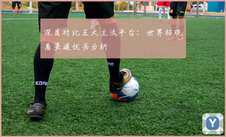 深度对比五大主流平台：世界杯观看渠道优劣分析