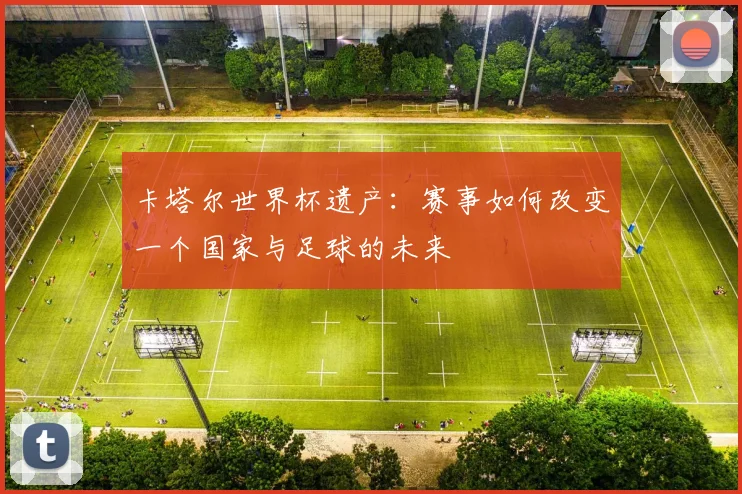 卡塔尔世界杯遗产:赛事如何改变一个国家与足球的未来