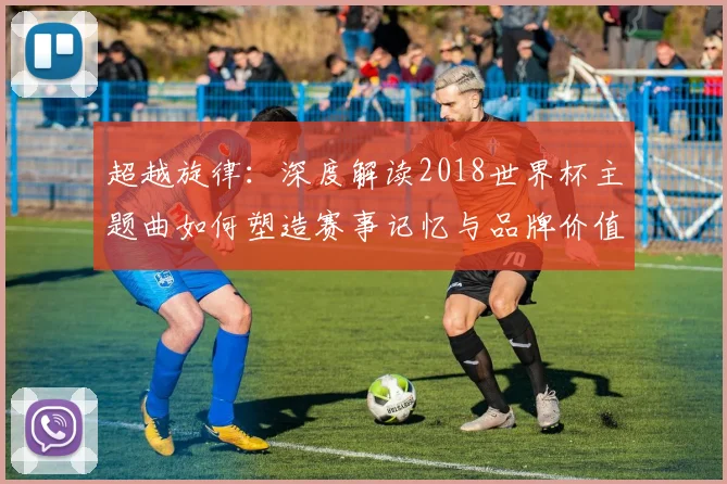 超越旋律：深度解读2018世界杯主题曲如何塑造赛事记忆与品牌价值