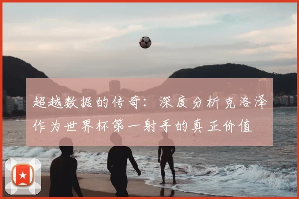 超越数据的传奇：深度分析克洛泽作为世界杯第一射手的真正价值