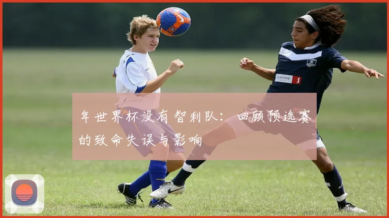 年世界杯没有智利队：回顾预选赛的致命失误与影响