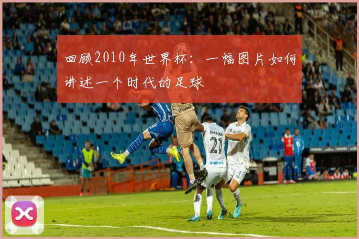 回顾2010年世界杯：一幅图片如何讲述一个时代的足球