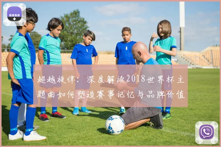 超越旋律：深度解读2018世界杯主题曲如何塑造赛事记忆与品牌价值