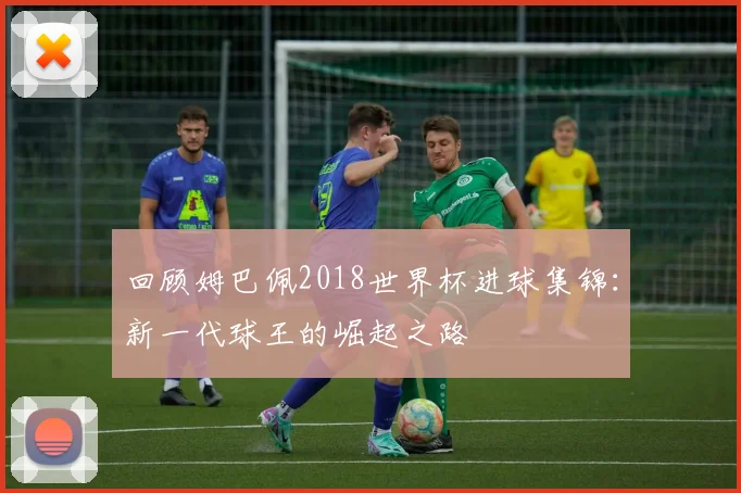 回顾姆巴佩2018世界杯进球集锦:新一代球王的崛起之路