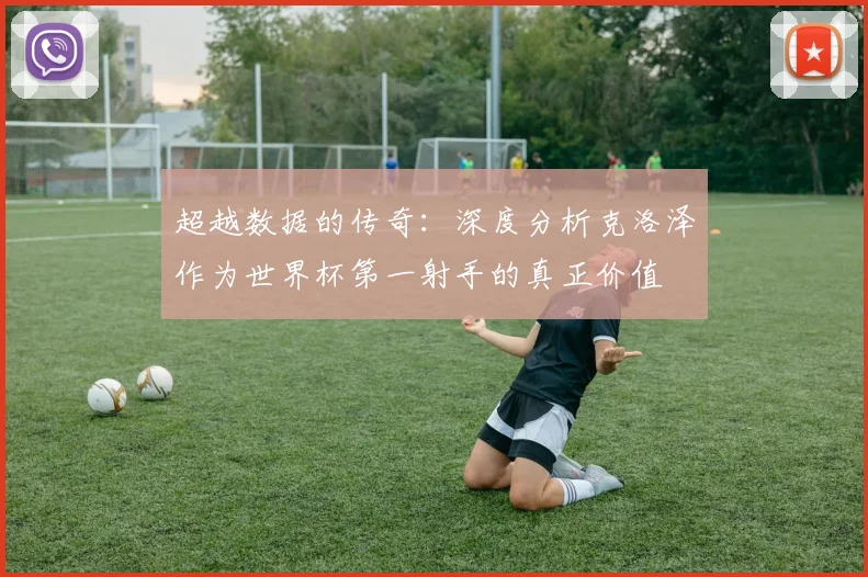 超越数据的传奇：深度分析克洛泽作为世界杯第一射手的真正价值