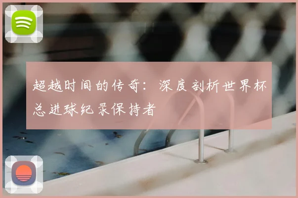 超越时间的传奇：深度剖析世界杯总进球纪录保持者
