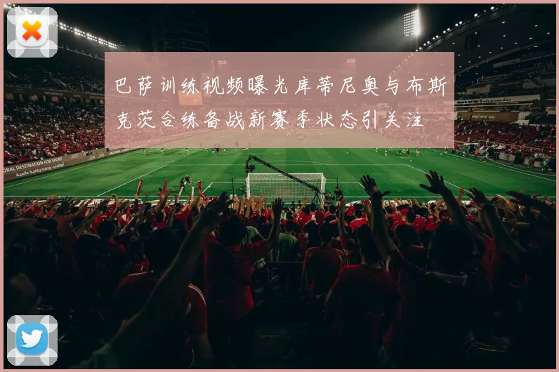 巴萨训练视频曝光库蒂尼奥与布斯克茨合练备战新赛季状态引关注