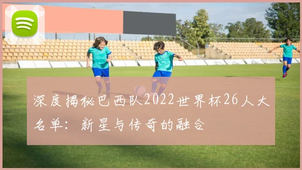 深度揭秘巴西队2022世界杯26人大名单：新星与传奇的融合