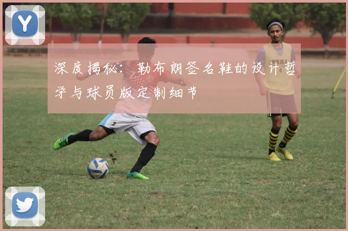 深度揭秘：勒布朗签名鞋的设计哲学与球员版定制细节