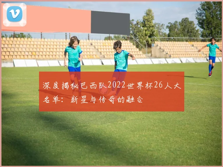 深度揭秘巴西队2022世界杯26人大名单：新星与传奇的融合