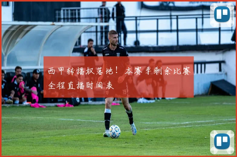 西甲转播权落地！本赛季剩余比赛全程直播时间表