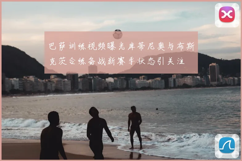 巴萨训练视频曝光库蒂尼奥与布斯克茨合练备战新赛季状态引关注